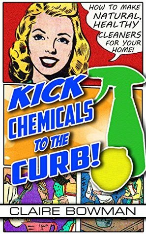 Kick Chemicals To The Curb! How To Make Natural, Healthy Cleaners For Your Home (FREE BONUS INCLUDED) by Claire Bowman