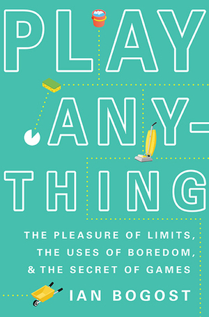 Play Anything: The Pleasure of Limits, the Uses of Boredom, and the Secret of Games by Ian Bogost