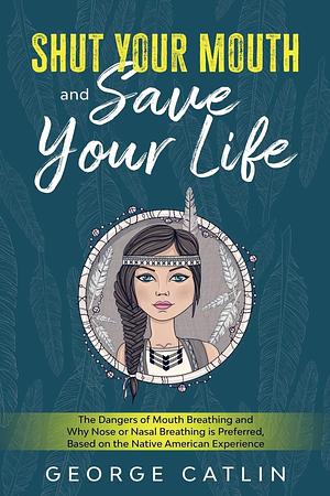 Shut Your Mouth and Save Your Life: The Dangers of Mouth Breathing and Why Nose or Nasal Breathing is Preferred, Based on the Native American Experience by George Catlin, George Catlin