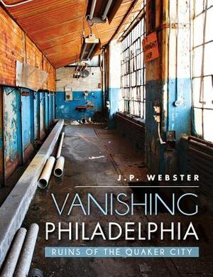 Vanishing Philadelphia: Ruins of the Quaker City by J. P. Webster