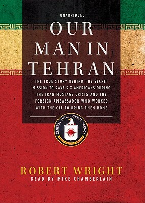 Our Man in Tehran: The True Story Behind the Secret Mission to Save Six Americans During the Iran Hostage Crisis and the Foreign Ambassad by Robert Wright