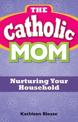 The Catholic Mom: Nurturing Your Household by Kathleen Blease