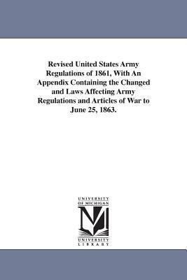 Revised United States Army Regulations of 1861, With An Appendix Containing the Changed and Laws Affecting Army Regulations and Articles of War to Jun by United States War Dept