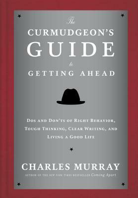 The Curmudgeon's Guide to Getting Ahead: Dos and Don'ts of Right Behavior, Tough Thinking, Clear Writing, and Living a Good Life by Charles Murray