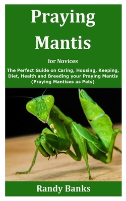 Praying Mantis for Novices: The Perfect Guide on Caring, Housing, Keeping, Diet, Health and Breeding your Praying Mantis (Praying Mantises as Pets by Randy Banks