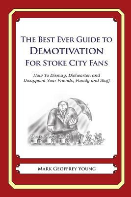 The Best Ever Guide to Demotivation for Stoke City Fans: How To Dismay, Dishearten and Disappoint Your Friends, Family and Staff by Mark Geoffrey Young