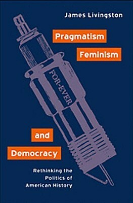 Pragmatism, Feminism, and Democracy: Rethinking the Politics of American History by James Livingston