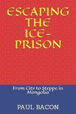 Escaping the Ice-Prison: From City to Steppe in Mongolia by Paul Bacon