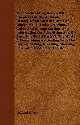 The Practical Dog Book - With Chapters On The Authentic History Of All Varieties Hitherto Unpublished, And A Veterinary Guide And Dosage Section, And by Edward C. Ash