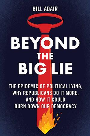 Beyond the Big Lie: The Epidemic of Political Lying, Why Republicans Do It More, and How It Could Burn Down Our Democracy by Bill Adair