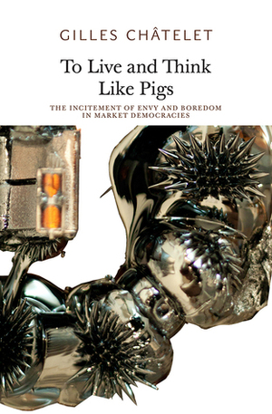 To Live and Think Like Pigs: The Incitement of Envy and Boredom in Market Democracies by Robin Mackay, Gilles Châtelet, Alain Badiou