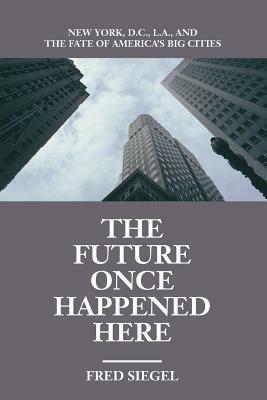 The Future Once Happened Here: New York, D.C., L.A., and the Fate of America's Big Cities by Fred Siegel