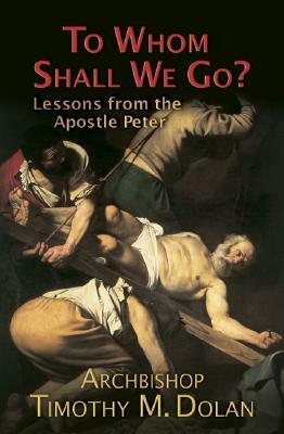 To Whom Shall We Go?: Lessons from the Apostle Peter by Archbishop Timothy M. Dolan, Timothy M. Dolan