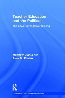 Teacher Education and the Political: The Power of Negative Thinking by Matthew Clarke, Anne Phelan