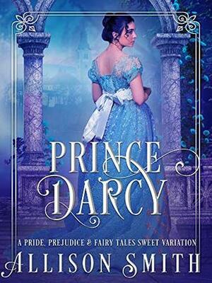 Prince Darcy: A Pride & Prejudice Sweet Variation (Pride, Prejudice & Fairy Tales Book 1) by Allison Smith