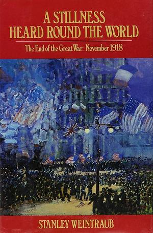 A Stillness Heard Round the World: The End of the Great War, November 1918 by Stanley Weintraub