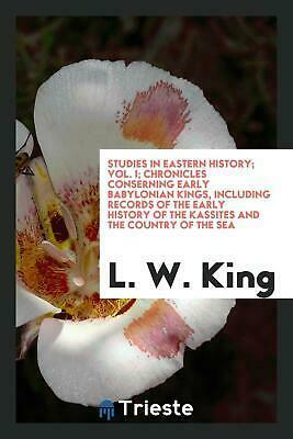 Studies in Eastern History; Vol. I; Chronicles Conserning Early Babylonian Kings, Including Records of the Early History of the Kassites and the Country of the Sea by Leonard William King