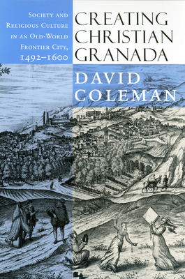 Creating Christian Granada: Society and Religious Culture in an Old-World Frontier City, 1492-1600 by David Coleman