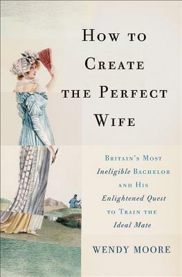 How to Create the Perfect Wife: Britain's Most Ineligible Bachelor and His Enlightened Quest to Train the Ideal Mate by Wendy Moore