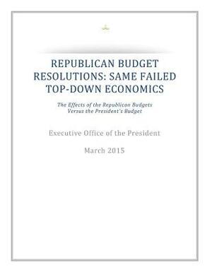 Republican Budget Resolutions: Same Failed Top-Down Economics: The Effects of the Republican Budgets Versus the President's Budget by Executive Office of the President