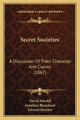 Secret Societies: A Discussion of Their Character and Claims (1867) a Discussion of Their Character and Claims (1867) by Jonathan Blanchard, Edward Beecher, David Macdill