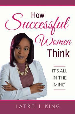 How Successful Women Think: It's All In The Mind by Latrell King
