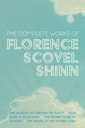 The Complete Works of Florence Scovel Shinn: The Game of Life and How to Play It; Your Word is Your Wand; The Secret Door to Success; and The Power of the Spoken Word by Florence Scovel Shinn