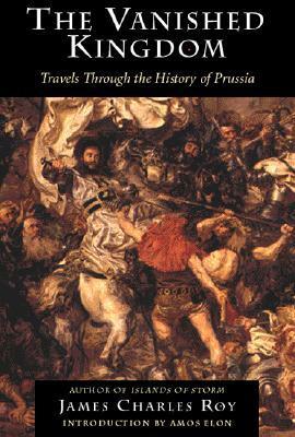 The Vanished Kingdom: Travels Through The History Of Prussia by James Charles Roy