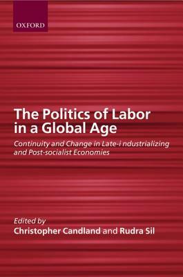 The Politics of Labor in a Global Age: Continuity and Change in Late-Industrializing and Post-Socialist Economies by Christopher Candland, Rudra Sil