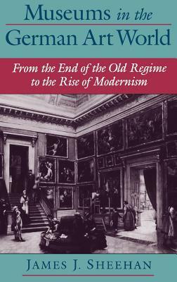 Museums in the German Art World: From the End of the Old Regime to the Rise of Modernism by James J. Sheehan