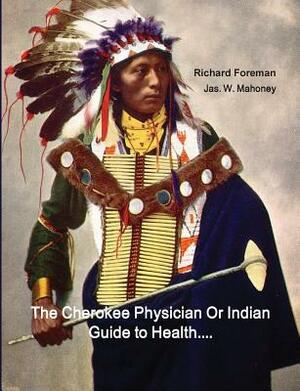 The Cherokee Physician Or Indian Guide to Health: As Given by Richard Foreman a Cherokee Doctor; Comprising a Brief View of Anatomy.: With General Rul by Richard Foreman, Jas Mahoney