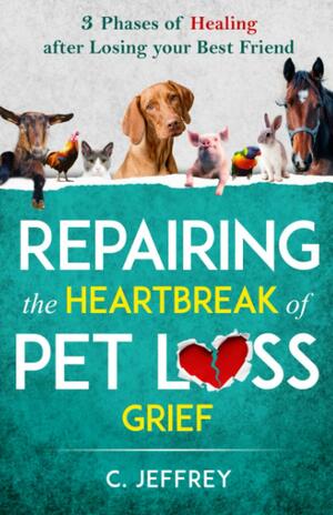 Repairing the Heartbreak of Pet Loss Grief: 3 Phases of Healing after Losing Your Best Friend by C. Jeffrey