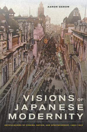 Visions of Japanese Modernity: Articulations of Cinema, Nation, and Spectatorship, 1895-1925 by Aaron Gerow