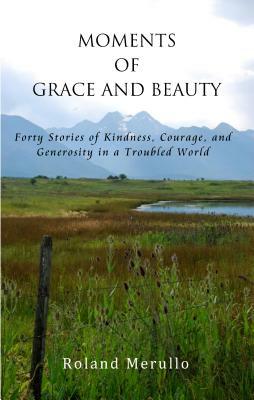 Moments of Grace and Beauty: Forty Stories of Kindness, Courage, and Generosity in a Troubled World by Roland Merullo