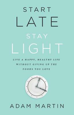 Start Late, Stay Light: Live a Happy, Healthy Life Without Giving Up the Foods You Love by Adam Martin