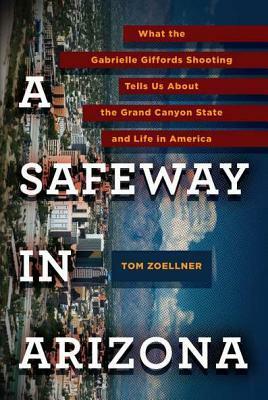 A Safeway in Arizona: What the Gabrielle Giffords Shooting Tells Us About the Grand Canyon State and Life in America by Tom Zoellner