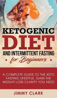 Ketogenic Diet and Intermittent Fasting for Beginners: A Complete Guide to the Keto Fasting Lifestyle Gain the Weight Loss Clarity You Need by Jimmy Clark