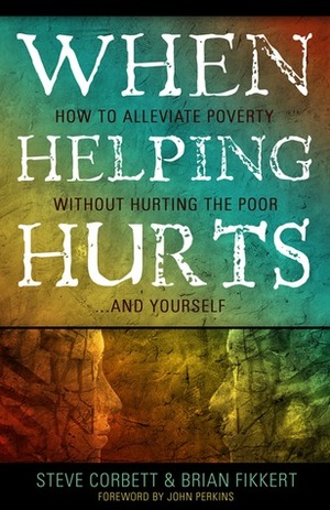 When Helping Hurts: How to Alleviate Poverty Without Hurting the Poor . . . and Yourself by Steve Corbett