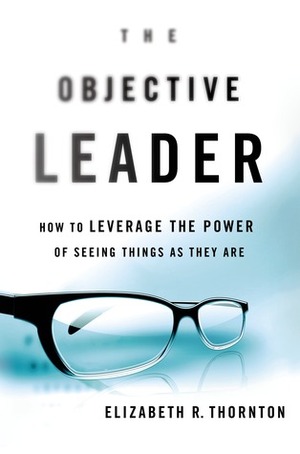 The Objective Leader: How to Leverage the Power of Seeing Things As They Are by Elizabeth Thornton