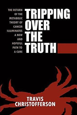 Tripping Over the Truth: The Return of the Metabolic Theory of Cancer Illuminates a New and Hopeful Path to a Cure by Travis Christofferson, Travis Christofferson