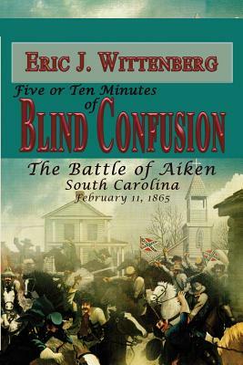 Five or Ten Minutes of Blind Confusion: The Battle of Aiken, South Carolina, February 11, 1865 by Eric J. Wittenberg