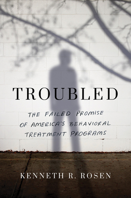 Troubled: The Failed Promise of America's Behavioral Treatment Programs by Kenneth R. Rosen