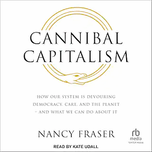 Cannibal Capitalism: How our System is Devouring Democracy, Care, and the Planetand What We Can Do About It by Nancy Fraser