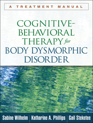 Cognitive-Behavioral Therapy for Body Dysmorphic Disorder: A Treatment Manual by Sabine Wilhelm, Gail Steketee, Katharine A. Phillips