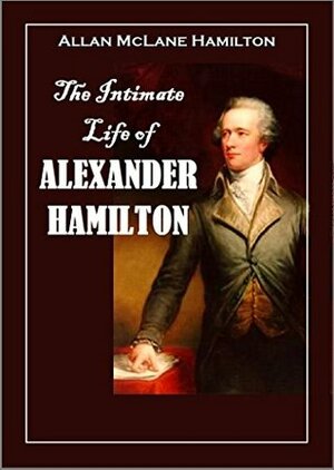 The Intimate Life of Alexander Hamilton: Based Chiefly Upon Original Family Letters and Other Documents, Many of which Have Never Been Published (1910) by Allan McLane Hamilton