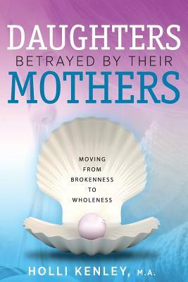 Daughters Betrayed By Their Mothers: Moving From Brokenness To Wholeness by Holli Kenley