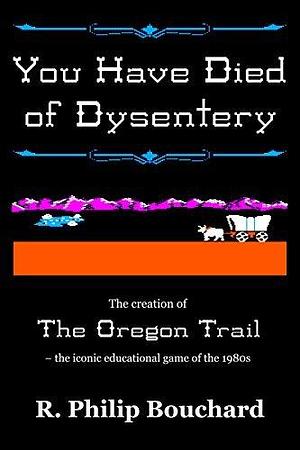 You Have Died of Dysentery: The creation of The Oregon Trail – the iconic educational game of the 1980s by R. Philip Bouchard, R. Philip Bouchard