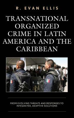 Transnational Organized Crime in Latin America and the Caribbean: From Evolving Threats and Responses to Integrated, Adaptive Solutions by R. Evan Ellis