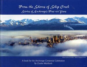 From the Shores of Ship Creek: Stories of Alaska's First 100 Years by Charles Wohlforth