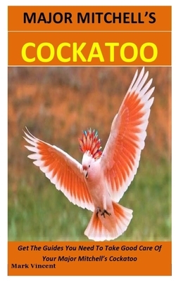 Major Mitchell's Cockatoo: Get The Guides You Need To Take Good Care Of Your Major Mitchell's Cockatoo by Mark Vincent